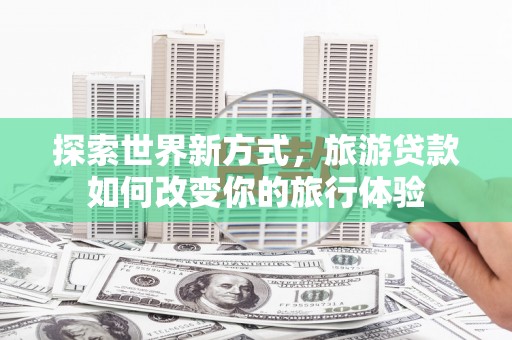 福鼎探索世界新方式，旅游贷款如何改变你的旅行体验